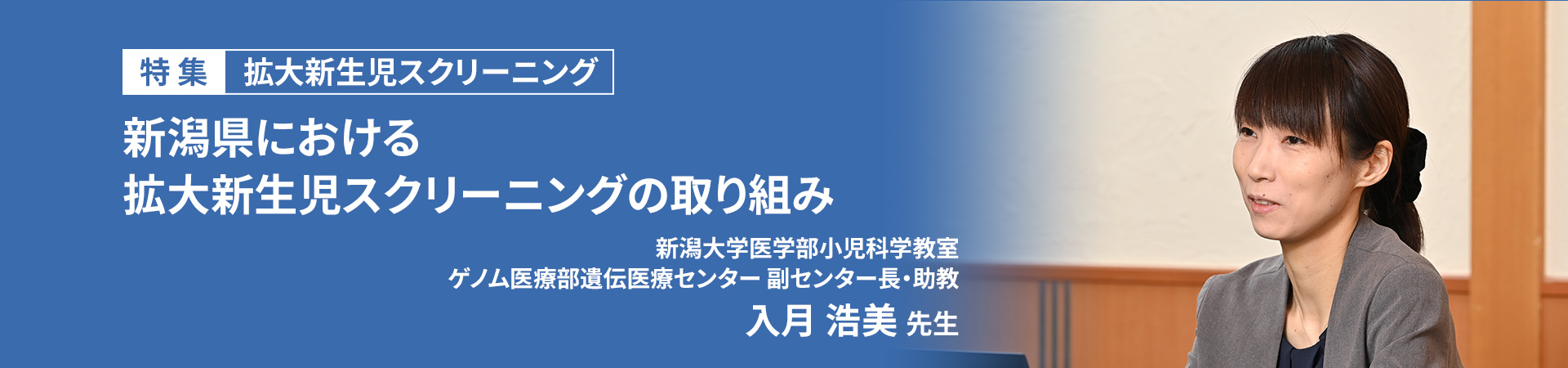 【特集】拡大新生児スクリーニング
新潟県における拡大新生児スクリーニングの取り組み

新潟大学医学部小児科学教室
ゲノム医療部遺伝医療センター 副センター長・助教
入月 浩美 先生


