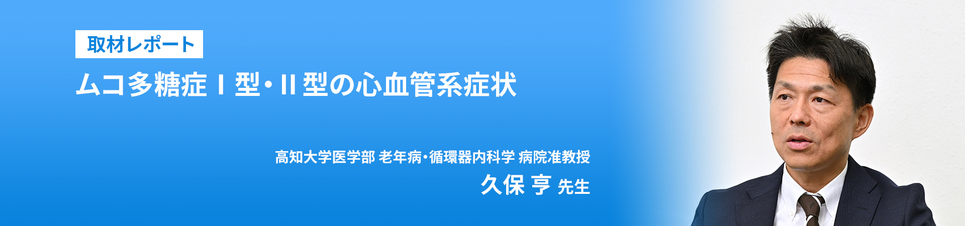 取材レポート
取材レポート
ムコ多糖症Ⅰ型・Ⅱ型の心血管系症状

高知大学医学部 老年病・循環器内科学 病院准教授
久保 亨 先生
