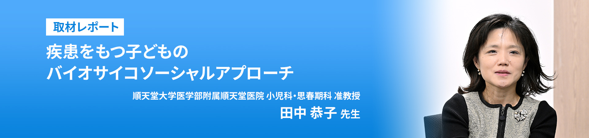 取材レポート
取材レポート
疾患をもつ子どものバイオサイコソーシャルアプローチ

順天堂大学医学部附属順天堂医院 小児科・思春期科 准教授
田中 恭子 先生

